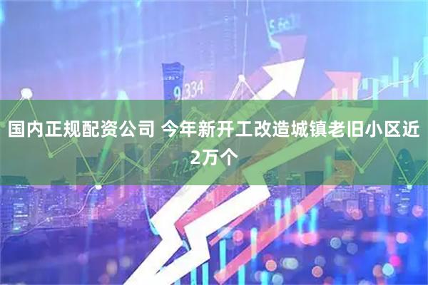 国内正规配资公司 今年新开工改造城镇老旧小区近2万个