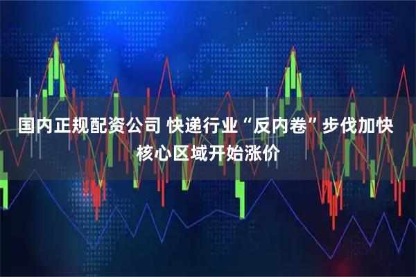 国内正规配资公司 快递行业“反内卷”步伐加快 核心区域开始涨价
