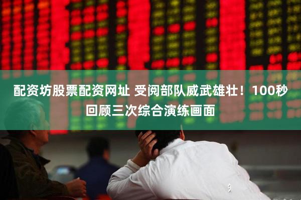 配资坊股票配资网址 受阅部队威武雄壮！100秒回顾三次综合演练画面