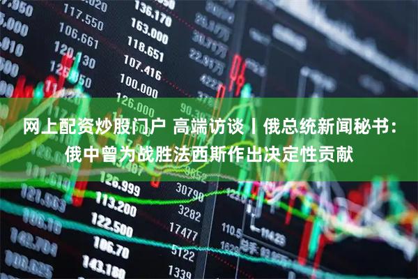 网上配资炒股门户 高端访谈丨俄总统新闻秘书：俄中曾为战胜法西斯作出决定性贡献