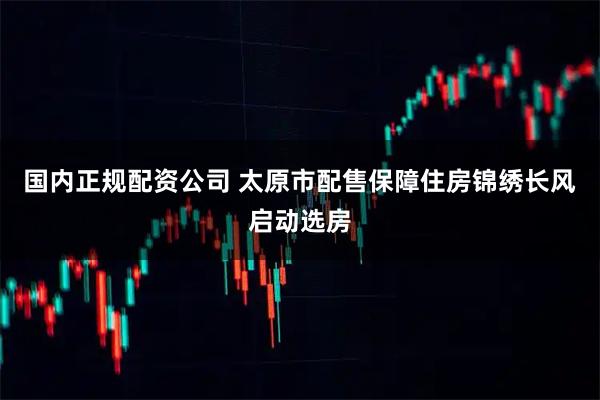 国内正规配资公司 太原市配售保障住房锦绣长风启动选房