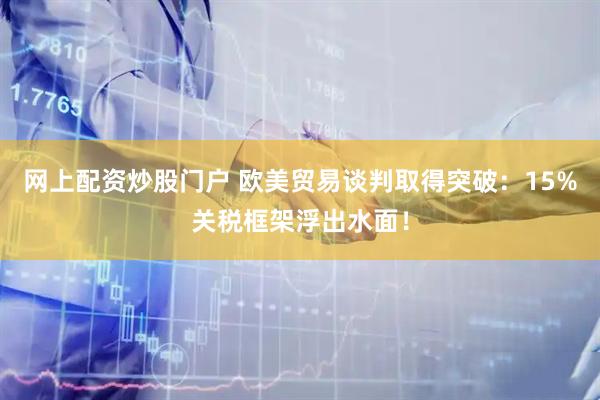 网上配资炒股门户 欧美贸易谈判取得突破：15%关税框架浮出水面！