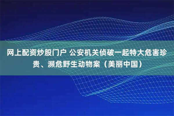 网上配资炒股门户 公安机关侦破一起特大危害珍贵、濒危野生动物案（美丽中国）