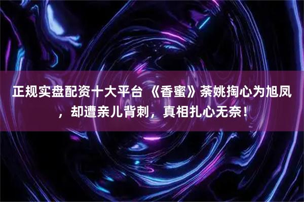 正规实盘配资十大平台 《香蜜》荼姚掏心为旭凤，却遭亲儿背刺，真相扎心无奈！