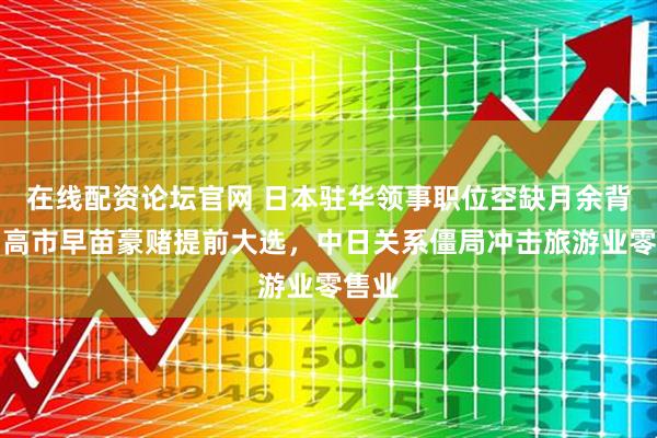 在线配资论坛官网 日本驻华领事职位空缺月余背后！高市早苗豪赌提前大选，中日关系僵局冲击旅游业零售业