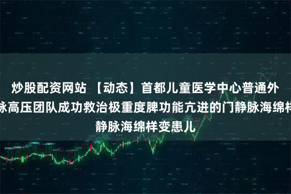 炒股配资网站 【动态】首都儿童医学中心普通外科门静脉高压团队成功救治极重度脾功能亢进的门静脉海绵样变患儿