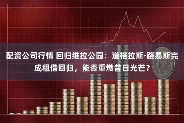 配资公司行情 回归维拉公园：道格拉斯·路易斯完成租借回归，能否重燃昔日光芒？