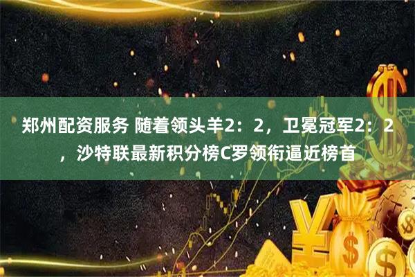 郑州配资服务 随着领头羊2：2，卫冕冠军2：2，沙特联最新积分榜C罗领衔逼近榜首