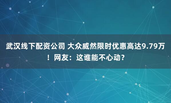 武汉线下配资公司 大众威然限时优惠高达9.79万！网友：这谁能不心动？