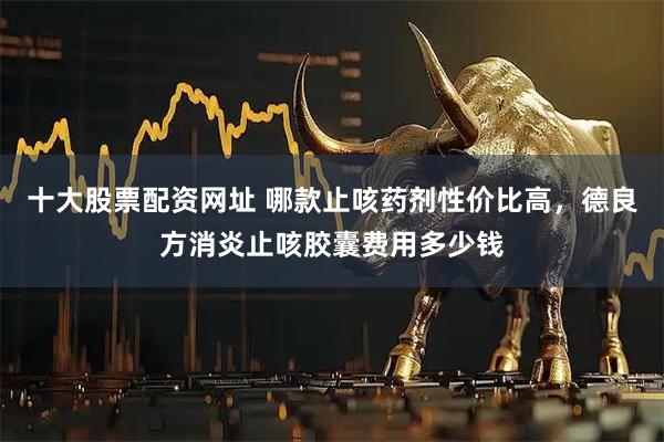 十大股票配资网址 哪款止咳药剂性价比高，德良方消炎止咳胶囊费用多少钱