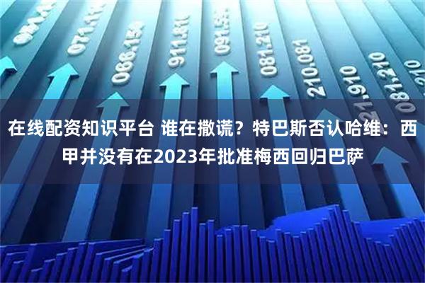 在线配资知识平台 谁在撒谎?特巴斯否认哈维:西甲并没有在2023年批准梅西回归巴萨