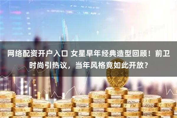 网络配资开户入口 女星早年经典造型回顾!前卫时尚引热议,当年风格竟如此开放?