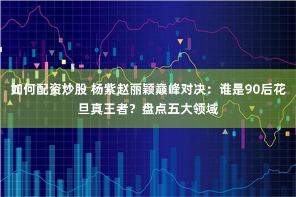 如何配资炒股 杨紫赵丽颖巅峰对决：谁是90后花旦真王者？盘点五大领域