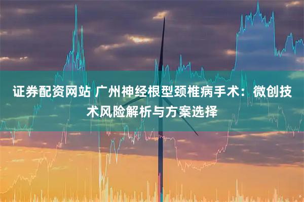 证券配资网站 广州神经根型颈椎病手术：微创技术风险解析与方案选择