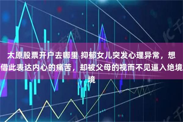 太原股票开户去哪里 抑郁女儿突发心理异常，想借此表达内心的痛苦，却被父母的视而不见逼入绝境