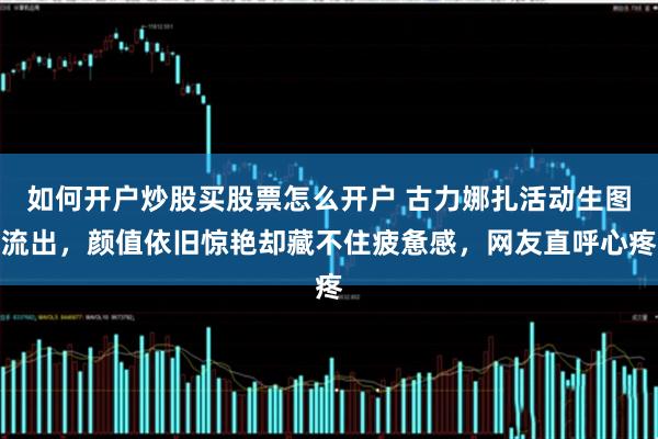 如何开户炒股买股票怎么开户 古力娜扎活动生图流出，颜值依旧惊艳却藏不住疲惫感，网友直呼心疼