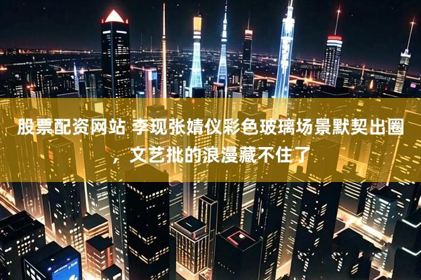 股票配资网站 李现张婧仪彩色玻璃场景默契出圈，文艺批的浪漫藏不住了