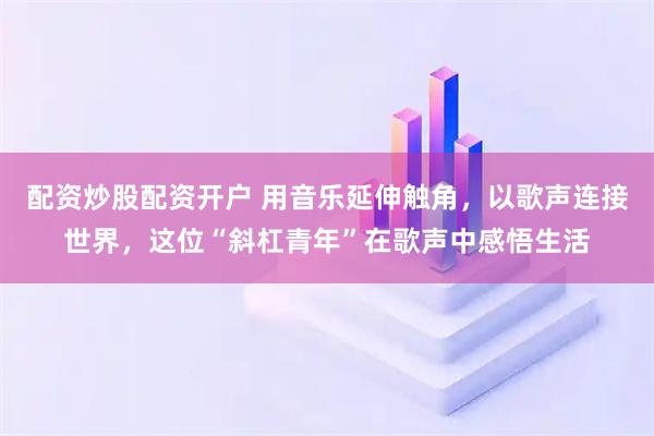 配资炒股配资开户 用音乐延伸触角，以歌声连接世界，这位“斜杠青年”在歌声中感悟生活