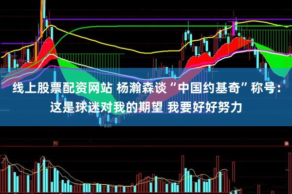 线上股票配资网站 杨瀚森谈“中国约基奇”称号：这是球迷对我的期望 我要好好努力