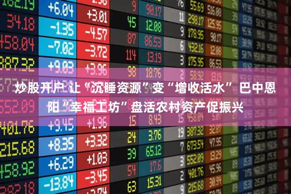 炒股开户 让“沉睡资源”变“增收活水” 巴中恩阳“幸福工坊”盘活农村资产促振兴