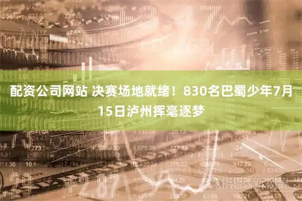 配资公司网站 决赛场地就绪！830名巴蜀少年7月15日泸州挥毫逐梦