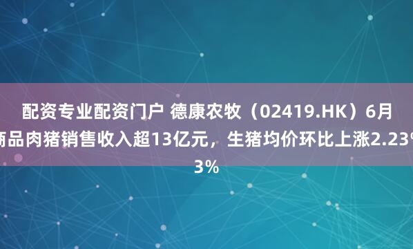 配资专业配资门户 德康农牧（02419.HK）6月商品肉猪销售收入超13亿元，生猪均价环比上涨2.23%