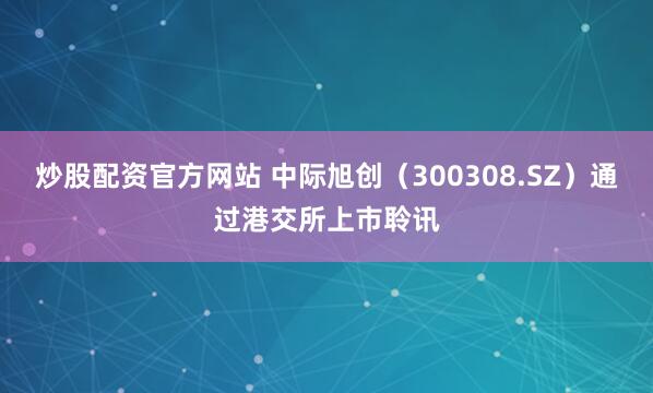 炒股配资官方网站 中际旭创（300308.SZ）通过港交所上市聆讯
